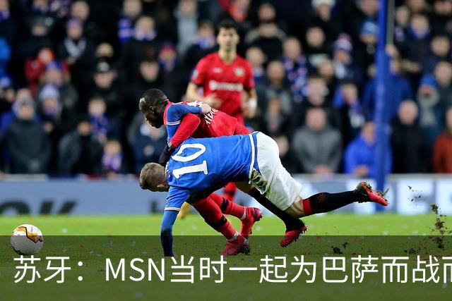 苏牙：MSN当时一起为巴萨而战而非为了个人进球，这让我们变更强